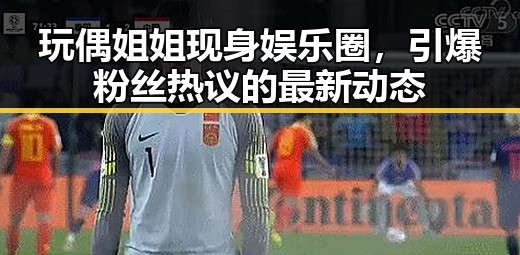 玩偶姐姐现身娱乐圈，引爆粉丝热议的最新动态
