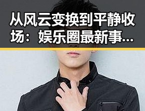 从风云变换到平静收场：娱乐圈最新事件全景回顾